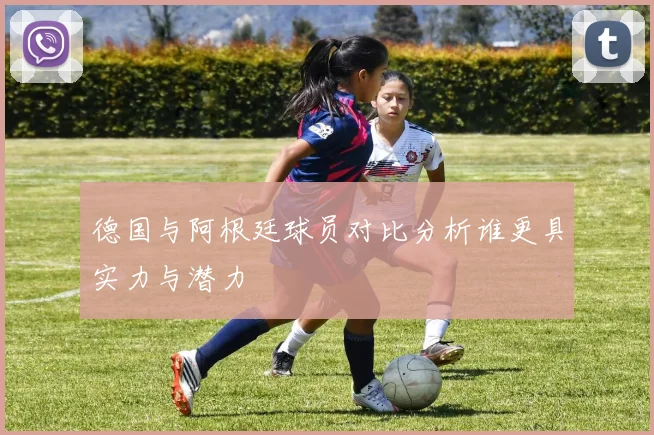 德国与阿根廷球员对比分析谁更具实力与潜力