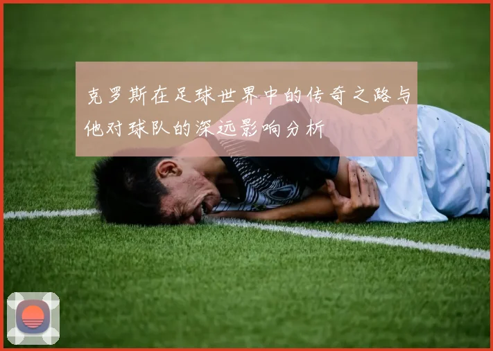 克罗斯在足球世界中的传奇之路与他对球队的深远影响分析