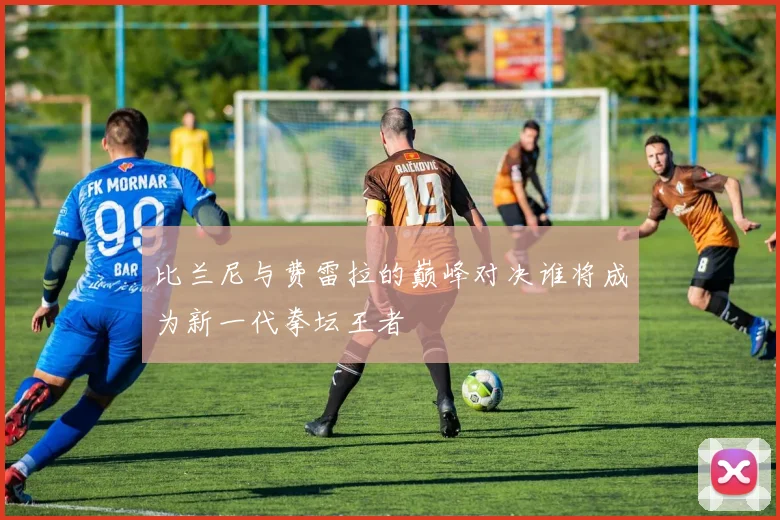 比兰尼与费雷拉的巅峰对决谁将成为新一代拳坛王者
