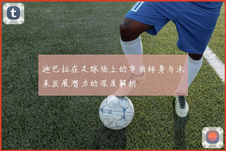 迪巴拉在足球场上的华丽转身与未来发展潜力的深度解析