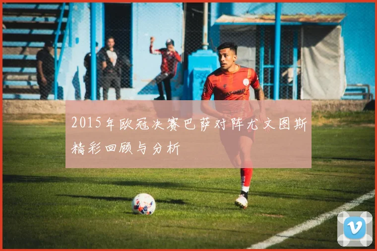 2015年欧冠决赛巴萨对阵尤文图斯精彩回顾与分析