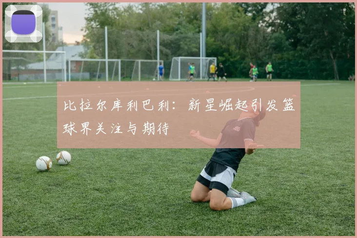 比拉尔库利巴利：新星崛起引发篮球界关注与期待