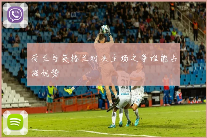 荷兰与英格兰对决主场之争谁能占据优势