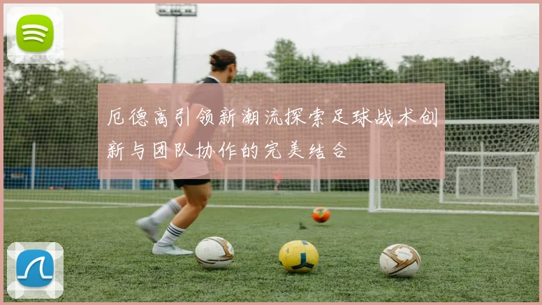 厄德高引领新潮流探索足球战术创新与团队协作的完美结合